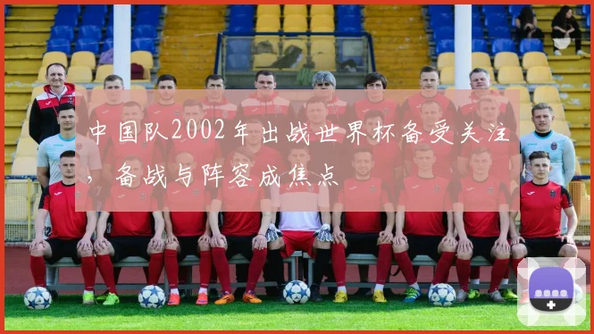 中国队2002年出战世界杯备受关注,备战与阵容成焦点