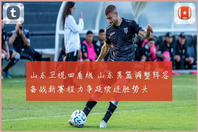 山东卫视回看线 山东男篮调整阵容备战新赛程力争延续连胜势头