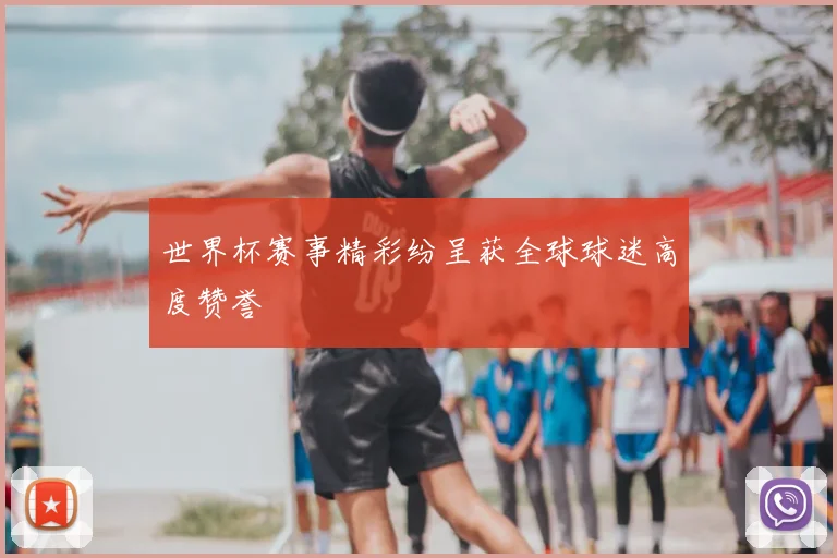 世界杯赛事精彩纷呈获全球球迷高度赞誉