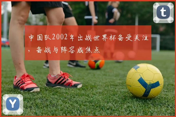 中国队2002年出战世界杯备受关注,备战与阵容成焦点