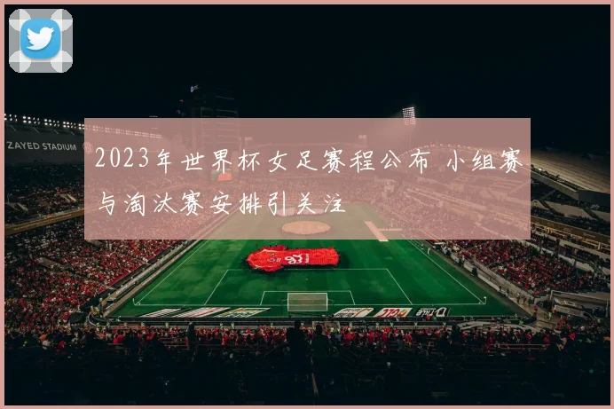 2023年世界杯女足赛程公布 小组赛与淘汰赛安排引关注