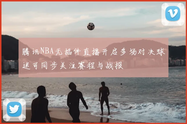 腾讯NBA无插件直播开启多场对决球迷可同步关注赛程与战报