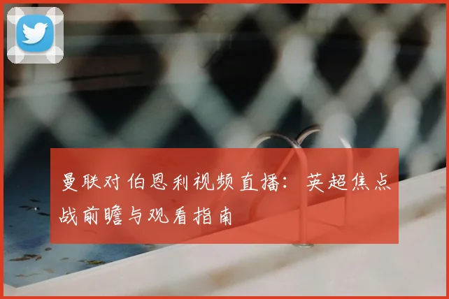 曼联对伯恩利视频直播:英超焦点战前瞻与观看指南
