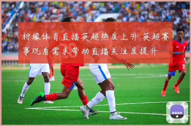 柠檬体育直播英超热度上升 英超赛事观看需求带动直播关注度提升