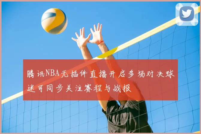 腾讯NBA无插件直播开启多场对决球迷可同步关注赛程与战报