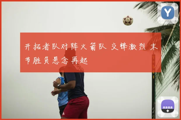 开拓者队对阵火箭队 交锋激烈 末节胜负悬念再起