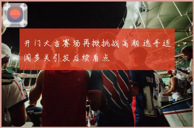开门大吉赛场再掀挑战高潮 选手连闯多关引发后续看点