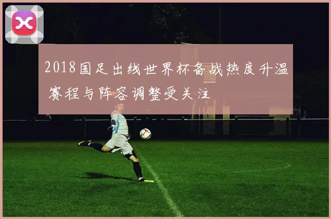 2018国足出线世界杯备战热度升温 赛程与阵容调整受关注