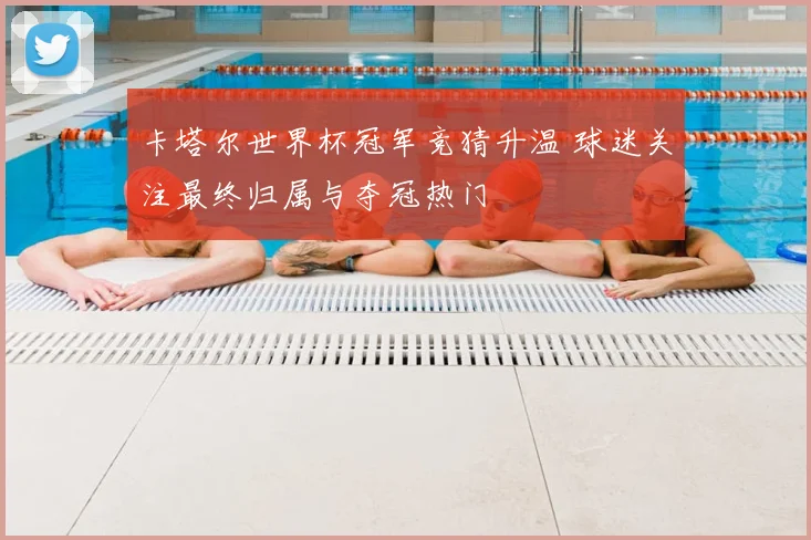 卡塔尔世界杯冠军竞猜升温 球迷关注最终归属与夺冠热门