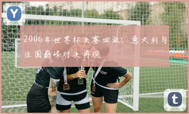 2006年世界杯决赛回放：意大利与法国巅峰对决再现
