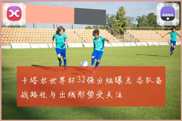 卡塔尔世界杯32强分组曝光 各队备战路径与出线形势受关注