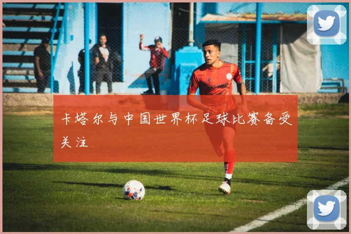 卡塔尔与中国世界杯足球比赛备受关注