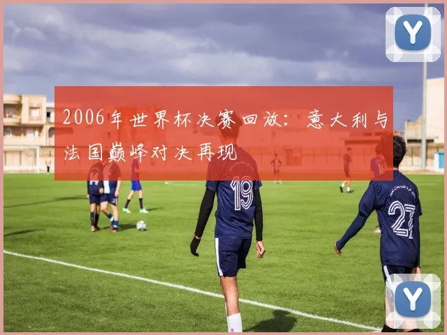 2006年世界杯决赛回放：意大利与法国巅峰对决再现