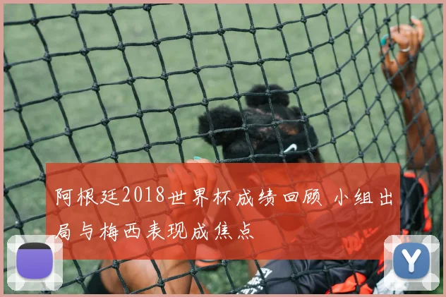 阿根廷2018世界杯成绩回顾 小组出局与梅西表现成焦点