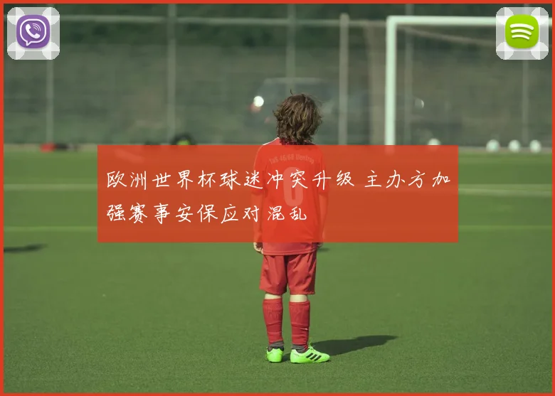 欧洲世界杯球迷冲突升级 主办方加强赛事安保应对混乱