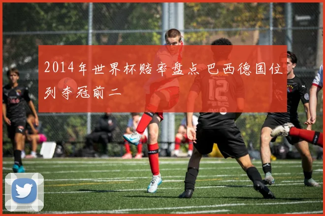 2014年世界杯赔率盘点 巴西德国位列夺冠前二